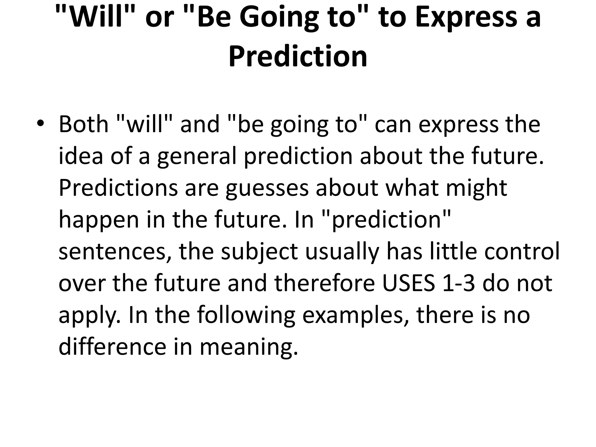 "Will" or "Be Going to" to Express a
Prediction
• Both "will" and "be going to" can express the
idea of a general prediction about the future.
Predictions are guesses about what might
happen in the future. In "prediction"
sentences, the subject usually has little control
over the future and therefore USES 1-3 do not
apply. In the following examples, there is no
difference in meaning.
 