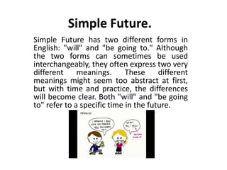 Simple Future.
Simple Future has two different forms in
English: "will" and "be going to." Although
the two forms can sometimes be used
interchangeably, they often express two very
different meanings. These different
meanings might seem too abstract at first,
but with time and practice, the differences
will become clear. Both "will" and "be going
to" refer to a specific time in the future.
 