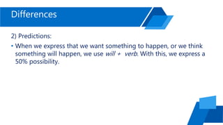 Differences
2) Predictions:
• When we express that we want something to happen, or we think
something will happen, we use will + verb. With this, we express a
50% possibility.
 