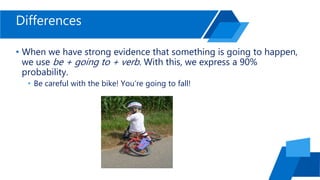 Differences
• When we have strong evidence that something is going to happen,
we use be + going to + verb. With this, we express a 90%
probability.
• Be careful with the bike! You’re going to fall!
 