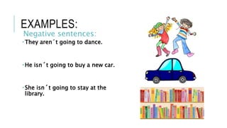 EXAMPLES:
Negative sentences:
 They aren´t going to dance.
 He isn´t going to buy a new car.
 She isn´t going to stay at the
library.
 