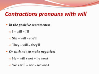 Contractions pronouns with will
 In the positive statements:
o I + will = I’ll
o She + will = she’ll
o They + will = they’ll
 Or with not to make negative:
o He + will + not = he won’t
o We + will + not = we won’t
 
