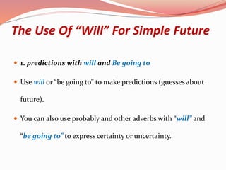 The Use Of “Will” For Simple Future
 1. predictions with will and Be going to
 Use will or “be going to” to make predictions (guesses about
future).
 You can also use probably and other adverbs with “will” and
“be going to” to express certainty or uncertainty.
 