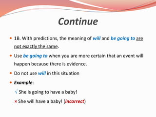 Continue
 1B. With predictions, the meaning of will and be going to are
not exactly the same.
 Use be going to when you are more certain that an event will
happen because there is evidence.
 Do not use will in this situation
 Example:
√ She is going to have a baby!
× She will have a baby! (incorrect)
 