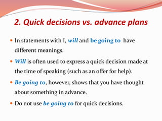2. Quick decisions vs. advance plans
 In statements with I, will and be going to have
different meanings.
 Will is often used to express a quick decision made at
the time of speaking (such as an offer for help).
 Be going to, however, shows that you have thought
about something in advance.
 Do not use be going to for quick decisions.
 