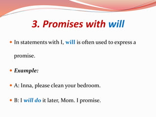 3. Promises with will
 In statements with I, will is often used to express a
promise.
 Example:
 A: Inna, please clean your bedroom.
 B: I will do it later, Mom. I promise.
 