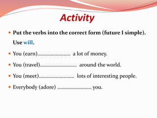 Activity
 Put the verbs into the correct form (future I simple).
Use will.
 You (earn)……………………. a lot of money.
 You (travel)………………………. around the world.
 You (meet)……………………… lots of interesting people.
 Everybody (adore) …………………….. you.
 