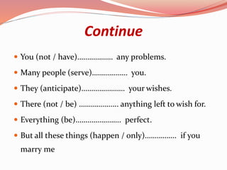 Continue
 You (not / have)……………… any problems.
 Many people (serve)……………… you.
 They (anticipate)…………………. your wishes.
 There (not / be) ……………….. anything left to wish for.
 Everything (be)………………….. perfect.
 But all these things (happen / only)……………. if you
marry me
 