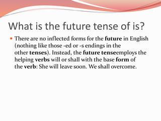What is the future tense of is?
 There are no inflected forms for the future in English
(nothing like those -ed or -s endings in the
other tenses). Instead, the future tenseemploys the
helping verbs will or shall with the base form of
the verb: She will leave soon. We shall overcome.
 