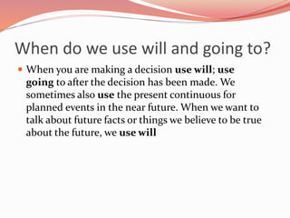 When do we use will and going to?
 When you are making a decision use will; use
going to after the decision has been made. We
sometimes also use the present continuous for
planned events in the near future. When we want to
talk about future facts or things we believe to be true
about the future, we use will
 