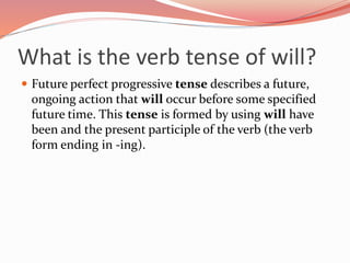 What is the verb tense of will?
 Future perfect progressive tense describes a future,
ongoing action that will occur before some specified
future time. This tense is formed by using will have
been and the present participle of the verb (the verb
form ending in -ing).
 