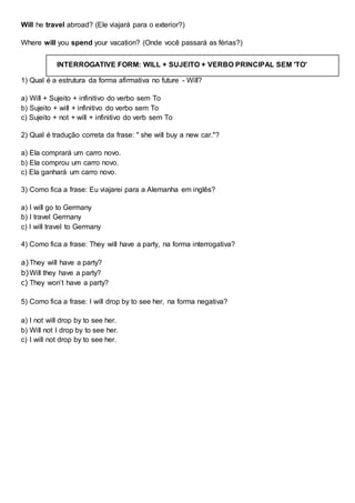 Will he travel abroad? (Ele viajará para o exterior?)
Where will you spend your vacation? (Onde você passará as férias?)
1) Qual é a estrutura da forma afirmativa no future - Will?
a) Will + Sujeito + infinitivo do verbo sem To
b) Sujeito + will + infinitivo do verbo sem To
c) Sujeito + not + will + infinitivo do verb sem To
2) Qual é tradução correta da frase: " she will buy a new car."?
a) Ela comprará um carro novo.
b) Ela comprou um carro novo.
c) Ela ganhará um carro novo.
3) Como fica a frase: Eu viajarei para a Alemanha em inglês?
a) I will go to Germany
b) I travel Germany
c) I will travel to Germany
4) Como fica a frase: They will have a party, na forma interrogativa?
a)They will have a party?
b)Will they have a party?
c) They won’t have a party?
5) Como fica a frase: I will drop by to see her, na forma negativa?
a) I not will drop by to see her.
b) Will not I drop by to see her.
c) I will not drop by to see her.
INTERROGATIVE FORM: WILL + SUJEITO + VERBO PRINCIPAL SEM 'TO'
 