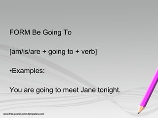 FORM Be Going To

[am/is/are + going to + verb]

•Examples:

You are going to meet Jane tonight.
 