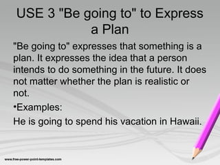 USE 3 "Be going to" to Express
           a Plan
"Be going to" expresses that something is a
plan. It expresses the idea that a person
intends to do something in the future. It does
not matter whether the plan is realistic or
not.
•Examples:
He is going to spend his vacation in Hawaii.
 