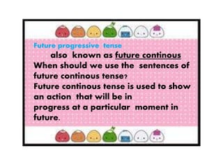 ;
Future progressive tense
also known as future continous
When should we use the sentences of
future continous tense?
Future continous tense is used to show
an action that will be in
progress at a particular moment in
future.
 