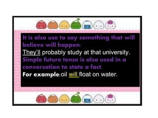 It is also use to say something that will
believe will happen:
They’ll probably study at that university.
Simple future tense is also used in a
conversation to state a fact.
For example:oil will float on water.
 