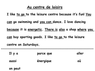 Au centre de loisirs I like to go to the leisure centre because it’s fun! You can go swimming and you can dance. I love dancing because it is energetic. There isalso a shop whereyou  can buy sporting goods. I like to go to the leisure  centre on Saturdays.     ****************************************************************************** Il y a              parce que                  aller aussi               énergique                   où on peut  