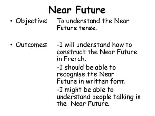 Near FutureObjective: 	To understand the Near				Future tense.Outcomes:	-I will understand how to 			construct the Near Future 			in French.				-I should be able to 					recognise the Near 					Future in written form				-I might be able to 					understand people talking in 			the  Near Future.