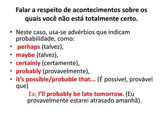 Falar a respeito de acontecimentos sobre os
quais você não está totalmente certo.
• Neste caso, usa-se advérbios que indicam
probabilidade, como:
• perhaps (talvez),
• maybe (talvez),
• certainly (certamente),
• probably (provavelmente),
• it’s possible/probable that... (É possível, provável
que)
Ex: I’ll probably be late tomorrow. (Eu
provavelmente estarei atrasado amanhã).
 