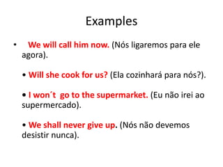 Examples
• We will call him now. (Nós ligaremos para ele
agora).
• Will she cook for us? (Ela cozinhará para nós?).
• I won´t go to the supermarket. (Eu não irei ao
supermercado).
• We shall never give up. (Nós não devemos
desistir nunca).
 