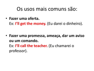 Os usos mais comuns são:
• Fazer uma oferta.
Ex: I’ll get the money. (Eu darei o dinheiro).
• Fazer uma promessa, ameaça, dar um aviso
ou um comando.
Ex: I’ll call the teacher. (Eu chamarei o
professor).
 