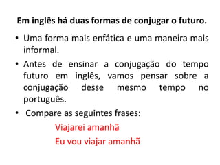 Em inglês há duas formas de conjugar o futuro.
• Uma forma mais enfática e uma maneira mais
informal.
• Antes de ensinar a conjugação do tempo
futuro em inglês, vamos pensar sobre a
conjugação desse mesmo tempo no
português.
• Compare as seguintes frases:
Viajarei amanhã
Eu vou viajar amanhã
 