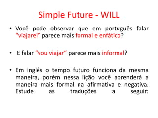 Simple Future - WILL
• Você pode observar que em português falar
“viajarei” parece mais formal e enfático?
• E falar “vou viajar” parece mais informal?
• Em inglês o tempo futuro funciona da mesma
maneira, porém nessa lição você aprenderá a
maneira mais formal na afirmativa e negativa.
Estude as traduções a seguir:
 
