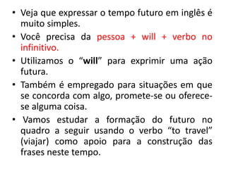 • Veja que expressar o tempo futuro em inglês é
muito simples.
• Você precisa da pessoa + will + verbo no
infinitivo.
• Utilizamos o “will” para exprimir uma ação
futura.
• Também é empregado para situações em que
se concorda com algo, promete-se ou oferece-
se alguma coisa.
• Vamos estudar a formação do futuro no
quadro a seguir usando o verbo “to travel”
(viajar) como apoio para a construção das
frases neste tempo.
 