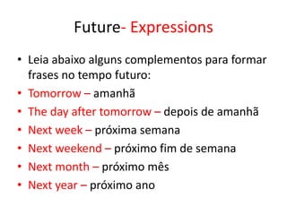 Future- Expressions
• Leia abaixo alguns complementos para formar
frases no tempo futuro:
• Tomorrow – amanhã
• The day after tomorrow – depois de amanhã
• Next week – próxima semana
• Next weekend – próximo fim de semana
• Next month – próximo mês
• Next year – próximo ano
 