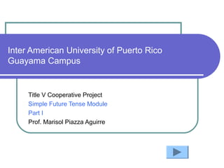 Inter American University of Puerto Rico
Guayama Campus
Title V Cooperative Project
Simple Future Tense Module
Part I
Prof. Marisol Piazza Aguirre
 