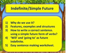 Indefinite/Simple Future
1) Why do we use it?
2) Features, examples and structures
3) How to write a correct sentence.
using a simple future form of verbs?
4) ‘Will’ and ‘going to’ as future
indefinite.
5) Easy sentence making worksheet.
 
