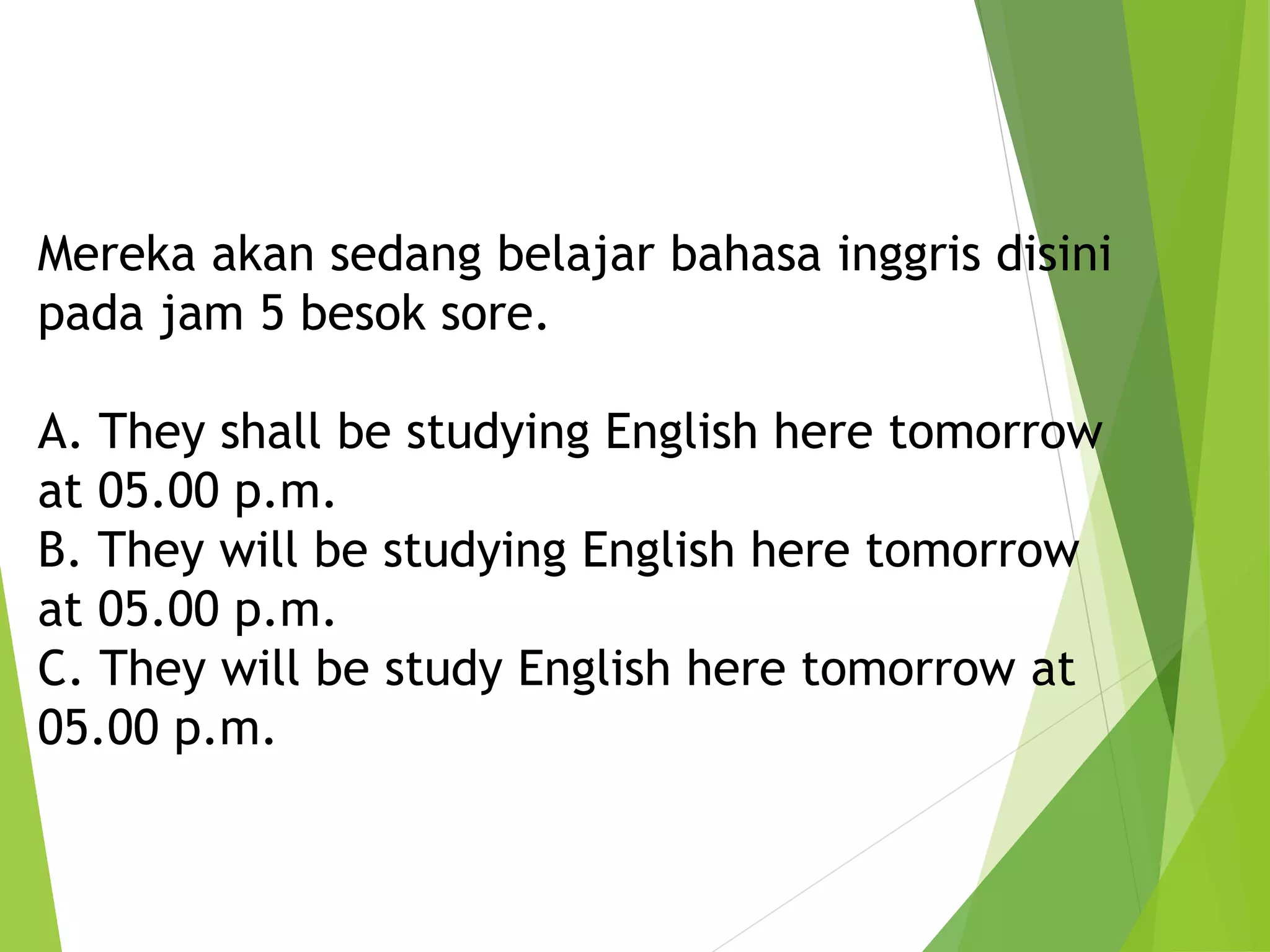 Mereka akan sedang belajar bahasa inggris disini
pada jam 5 besok sore.
A. They shall be studying English here tomorrow
at 05.00 p.m.
B. They will be studying English here tomorrow
at 05.00 p.m.
C. They will be study English here tomorrow at
05.00 p.m.
 
