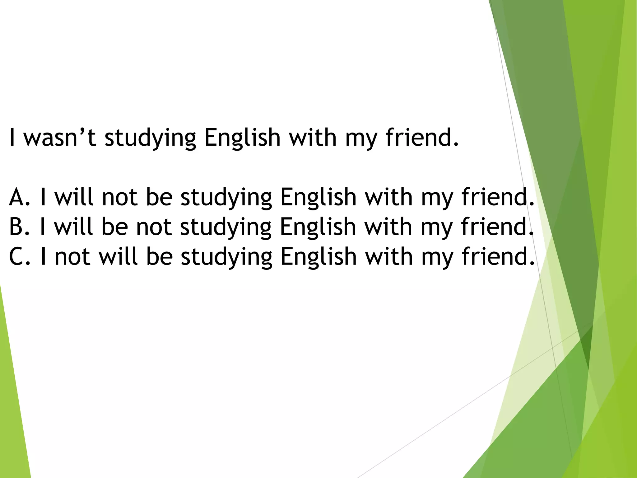 I wasn’t studying English with my friend.
A. I will not be studying English with my friend.
B. I will be not studying English with my friend.
C. I not will be studying English with my friend.
 