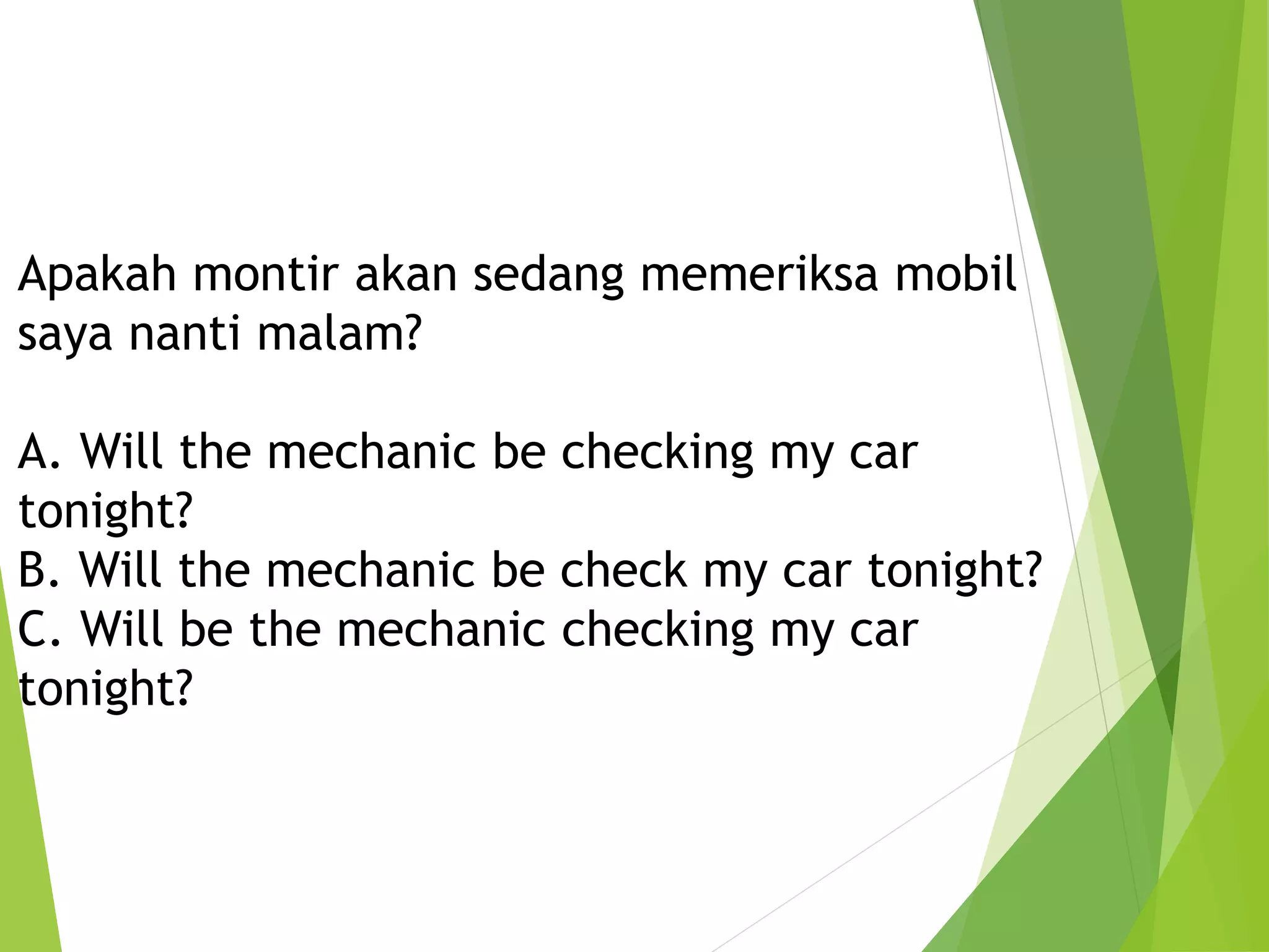 Apakah montir akan sedang memeriksa mobil
saya nanti malam?
A. Will the mechanic be checking my car
tonight?
B. Will the mechanic be check my car tonight?
C. Will be the mechanic checking my car
tonight?
 
