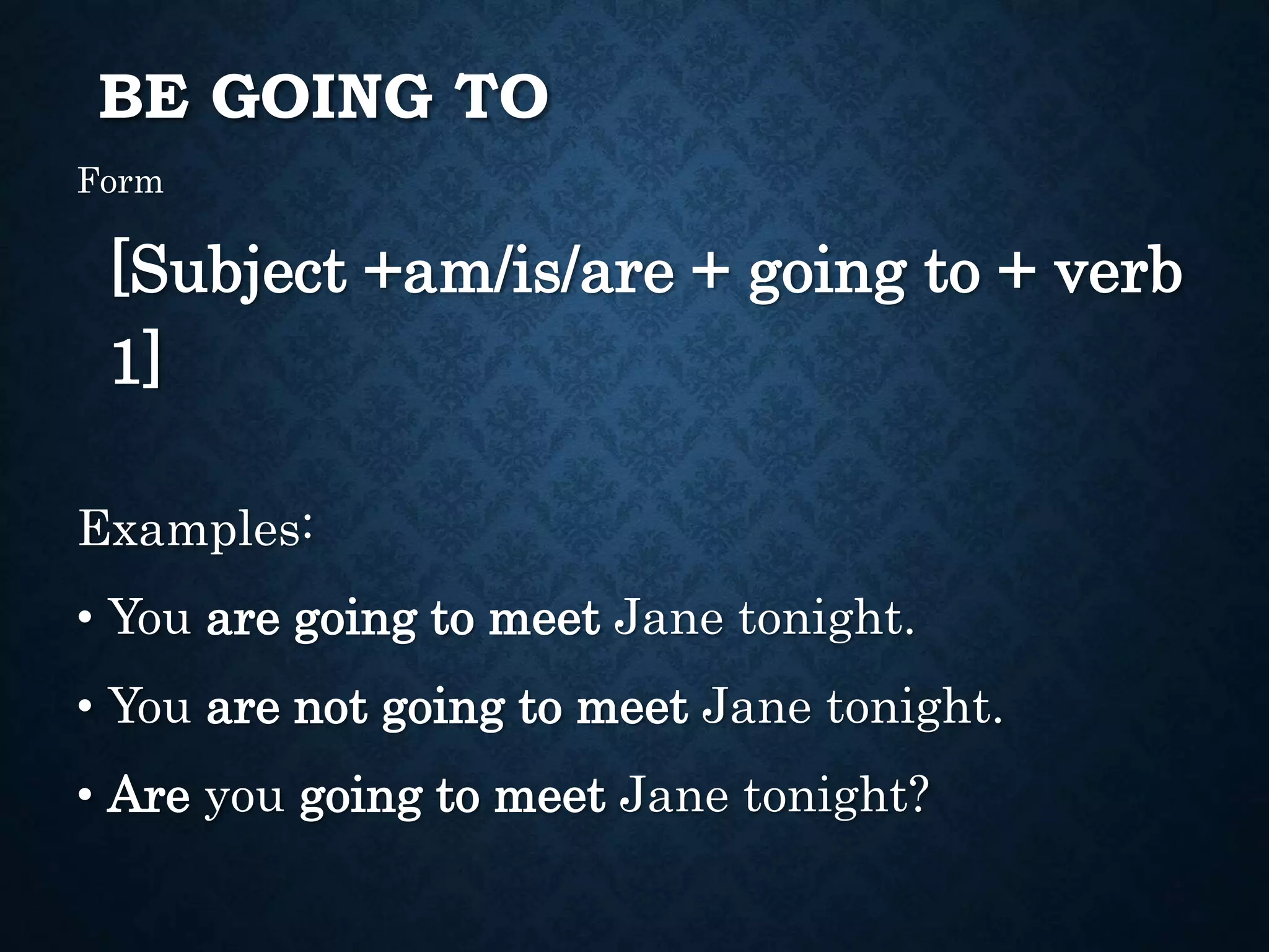 BE GOING TO
Form
[Subject +am/is/are + going to + verb
1]
Examples:
• You are going to meet Jane tonight.
• You are not going to meet Jane tonight.
• Are you going to meet Jane tonight?
 