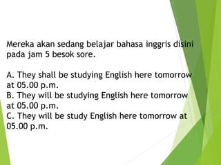 Mereka akan sedang belajar bahasa inggris disini
pada jam 5 besok sore.
A. They shall be studying English here tomorrow
at 05.00 p.m.
B. They will be studying English here tomorrow
at 05.00 p.m.
C. They will be study English here tomorrow at
05.00 p.m.
 
