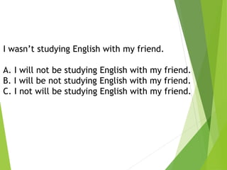 I wasn’t studying English with my friend.
A. I will not be studying English with my friend.
B. I will be not studying English with my friend.
C. I not will be studying English with my friend.
 