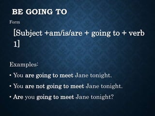 BE GOING TO
Form
[Subject +am/is/are + going to + verb
1]
Examples:
• You are going to meet Jane tonight.
• You are not going to meet Jane tonight.
• Are you going to meet Jane tonight?
 