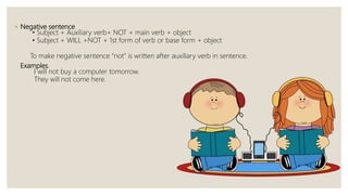 ◦ Negative sentence
• Subject + Auxiliary verb+ NOT + main verb + object
• Subject + WILL +NOT + 1st form of verb or base form + object
To make negative sentence “not” is written after auxiliary verb in sentence.
Examples.
I will not buy a computer tomorrow.
They will not come here.
 
