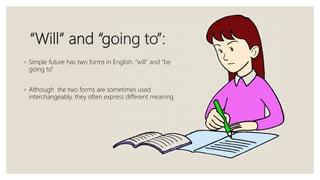 “Will” and “going to”:
◦ Simple future has two forms in English: “will” and “be
going to”
◦ Although the two forms are sometimes used
interchangeably, they often express different meaning.
 