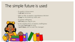 The simple future is used
◦ To predict a future event:
It will rain tomorrow.
◦ With I or We, to express a spontaneous decision:
I'll pay for the tickets by credit card.
◦ To express willingness:
He'll carry your bag for you.
◦ In the negative form, to express unwillingness:
The baby won't eat his soup.
I won't leave until I've seen the manager!
 
