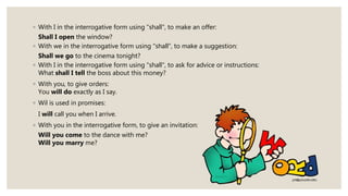 ◦ With I in the interrogative form using "shall", to make an offer:
Shall I open the window?
◦ With we in the interrogative form using "shall", to make a suggestion:
Shall we go to the cinema tonight?
◦ With I in the interrogative form using "shall", to ask for advice or instructions:
What shall I tell the boss about this money?
◦ With you, to give orders:
You will do exactly as I say.
◦ Wil is used in promises:
I will call you when I arrive.
◦ With you in the interrogative form, to give an invitation:
Will you come to the dance with me?
Will you marry me?
 