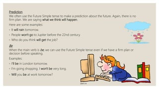 Prediction
We often use the Future Simple tense to make a prediction about the future. Again, there is no
firm plan. We are saying what we think will happen.
Here are some examples:
◦ It will rain tomorrow.
◦ People won't go to Jupiter before the 22nd century.
◦ Who do you think will get the job?
Be
When the main verb is be, we can use the Future Simple tense even if we have a firm plan or
decision before speaking.
Examples:
◦ I'll be in London tomorrow.
◦ I'm going shopping. I won't be very long.
◦ Will you be at work tomorrow?
 