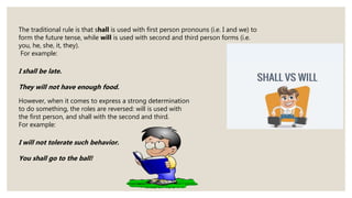 The traditional rule is that shall is used with first person pronouns (i.e. I and we) to
form the future tense, while will is used with second and third person forms (i.e.
you, he, she, it, they).
For example:
I shall be late.
They will not have enough food.
However, when it comes to express a strong determination
to do something, the roles are reversed: will is used with
the first person, and shall with the second and third.
For example:
I will not tolerate such behavior.
You shall go to the ball!
 
