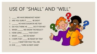 USE OF “SHALL” AND “WILL”
1. ______ WE HAVE BREAKFAST NOW?
2. ARE YOU SURE IT _______ BE EASY?
3. ________ HE HAVE SUGAR IN HIS TEA?
4. DO YOU THINK HE _______ DO IT FOR ME?
5. WHEN _______ WE KNOW THE RESULT?
6. HOW LONG ________ THEY STAY?
7. WHAT _______ WE DO NOW?
8. I HOPE THEY ______ BE READY BY TEN?
9. ________ I WAIT FOR YOU? TELL ME.
10. SHE _______ TURN 16 NEXT JUNE?
 