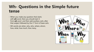 Wh- Questions in the Simple future
tense
◦ When you make any question that starts
with wh word, then you should start it
from wh word and then add auxiliary verb, after
that subject followed by the 1st form of base verb.
◦ Wh words are when, why, who, where, whom,
how, what, how much, how many.
 