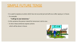 SIMPLE FUTURE TENSE
◦ It is used to express an action which has not occurred yet and will occur after saying or in future.
◦ For example,
“I will go to zoo tomorrow.”
◦ In this sentence the person intend for tomorrow’s visit to zoo.
◦ In short, these sentences express actions
which will be done in future.
 