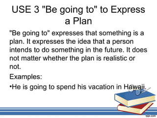 USE 3 "Be going to" to Express
           a Plan
"Be going to" expresses that something is a
plan. It expresses the idea that a person
intends to do something in the future. It does
not matter whether the plan is realistic or
not.
Examples:
•He is going to spend his vacation in Hawaii.
 