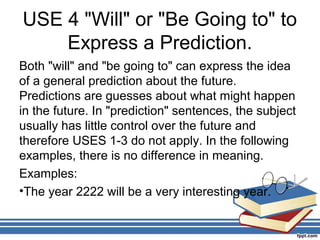USE 4 "Will" or "Be Going to" to
    Express a Prediction.
Both "will" and "be going to" can express the idea
of a general prediction about the future.
Predictions are guesses about what might happen
in the future. In "prediction" sentences, the subject
usually has little control over the future and
therefore USES 1-3 do not apply. In the following
examples, there is no difference in meaning.
Examples:
•The year 2222 will be a very interesting year.
 