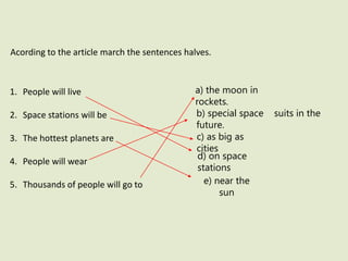 Acording to the article march the sentences halves.
1. People will live
2. Space stations will be
3. The hottest planets are
4. People will wear
5. Thousands of people will go to
a) the moon in
rockets.
b) special space suits in the
future.
c) as big as
cities
d) on space
stations
e) near the
sun
 